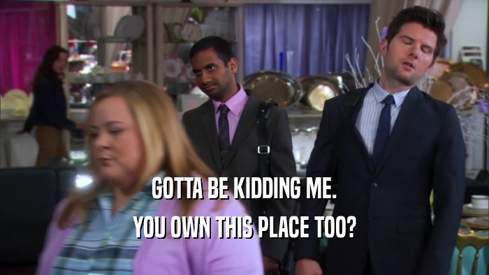 GOTTA BE KIDDING ME. YOU OWN THIS PLACE TOO? 