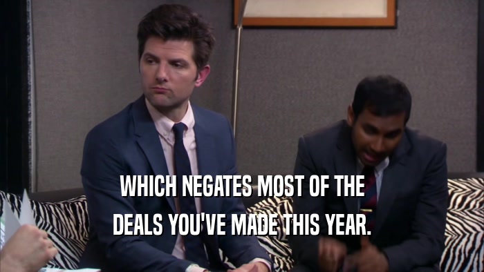 WHICH NEGATES MOST OF THE DEALS YOU'VE MADE THIS YEAR. 