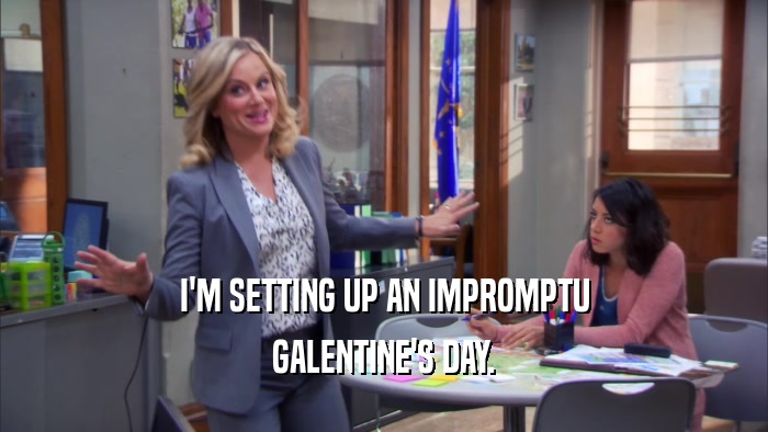 I'M SETTING UP AN IMPROMPTU GALENTINE'S DAY. 