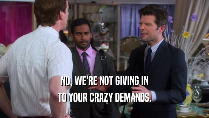 NO, WE'RE NOT GIVING IN TO YOUR CRAZY DEMANDS. 