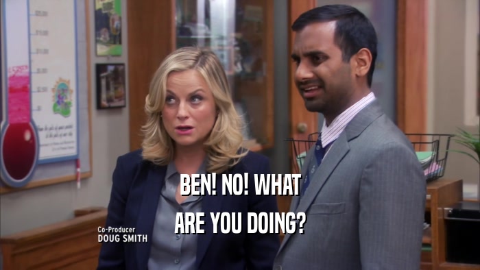 BEN! NO! WHAT
 ARE YOU DOING?
 