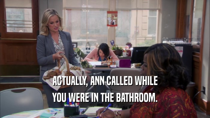 ACTUALLY, ANN CALLED WHILE YOU WERE IN THE BATHROOM. 