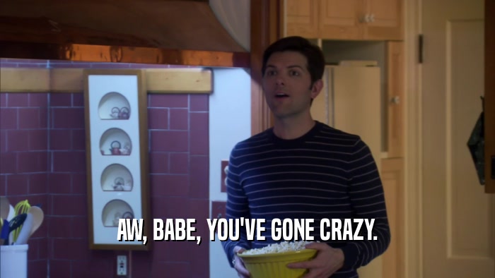 AW, BABE, YOU'VE GONE CRAZY.  