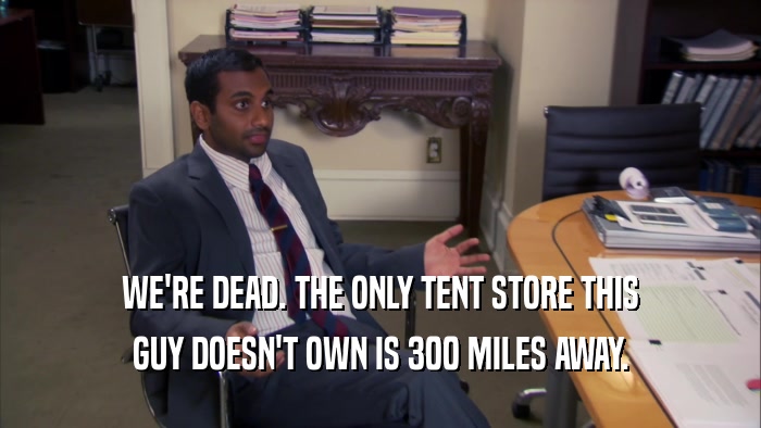 WE'RE DEAD. THE ONLY TENT STORE THIS GUY DOESN'T OWN IS 300 MILES AWAY. 