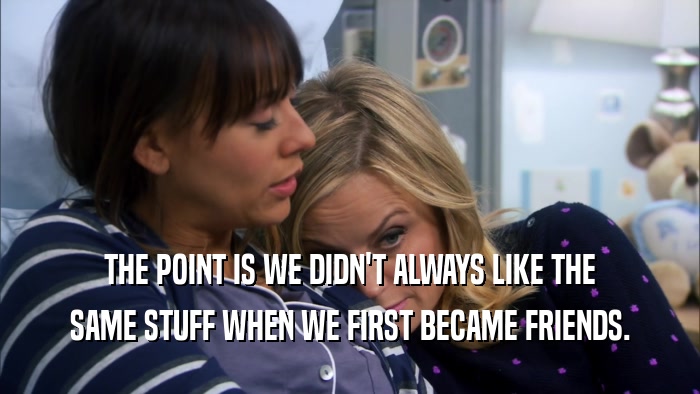 THE POINT IS WE DIDN'T ALWAYS LIKE THE SAME STUFF WHEN WE FIRST BECAME FRIENDS. 