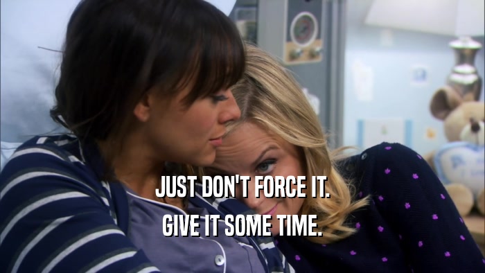 JUST DON'T FORCE IT. GIVE IT SOME TIME. 