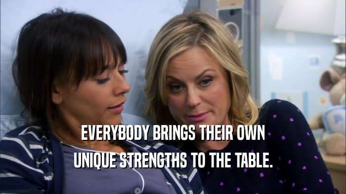 EVERYBODY BRINGS THEIR OWN UNIQUE STRENGTHS TO THE TABLE. 
