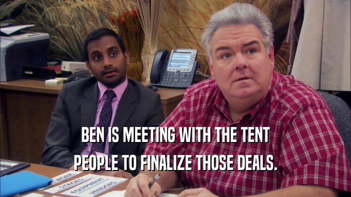 BEN IS MEETING WITH THE TENT PEOPLE TO FINALIZE THOSE DEALS. 