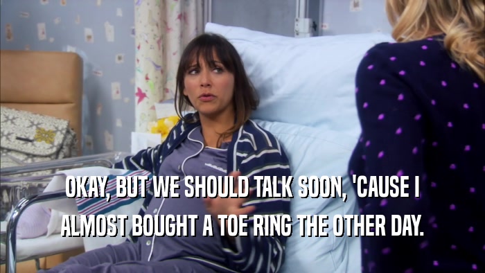 OKAY, BUT WE SHOULD TALK SOON, 'CAUSE I ALMOST BOUGHT A TOE RING THE OTHER DAY. 