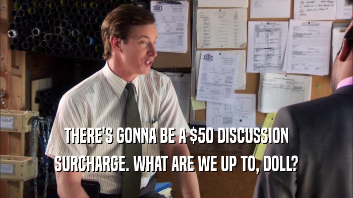 THERE'S GONNA BE A $50 DISCUSSION SURCHARGE. WHAT ARE WE UP TO, DOLL? 