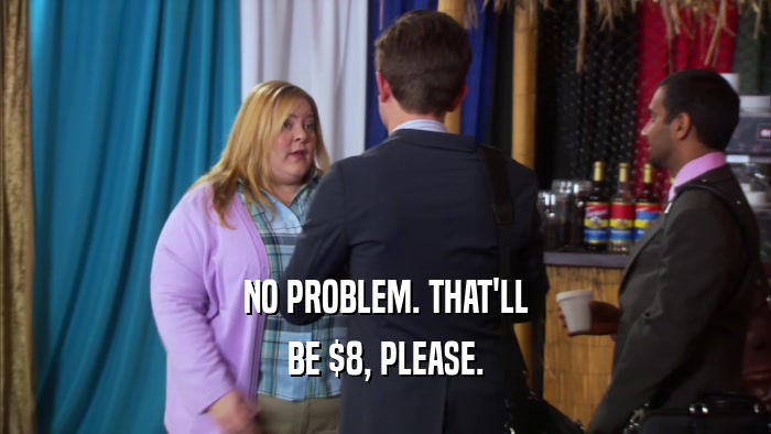 NO PROBLEM. THAT'LL BE $8, PLEASE. 