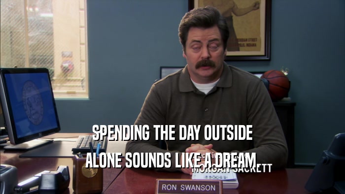 SPENDING THE DAY OUTSIDE ALONE SOUNDS LIKE A DREAM. 