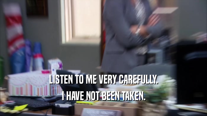 LISTEN TO ME VERY CAREFULLY. I HAVE NOT BEEN TAKEN. 