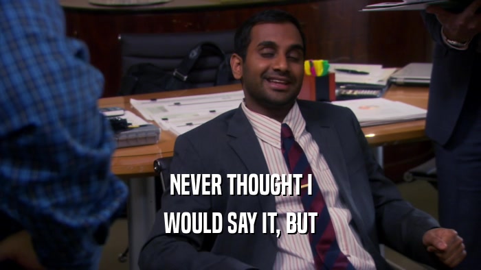 NEVER THOUGHT I WOULD SAY IT, BUT 