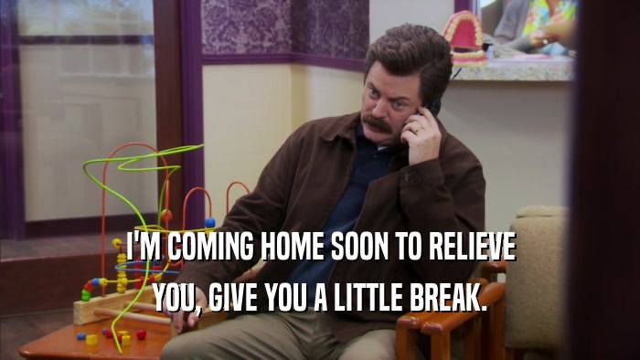 I'M COMING HOME SOON TO RELIEVE YOU, GIVE YOU A LITTLE BREAK. 
