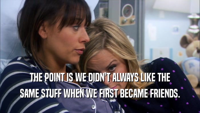 THE POINT IS WE DIDN'T ALWAYS LIKE THE SAME STUFF WHEN WE FIRST BECAME FRIENDS. 