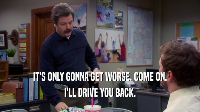 IT'S ONLY GONNA GET WORSE. COME ON. I'LL DRIVE YOU BACK. 