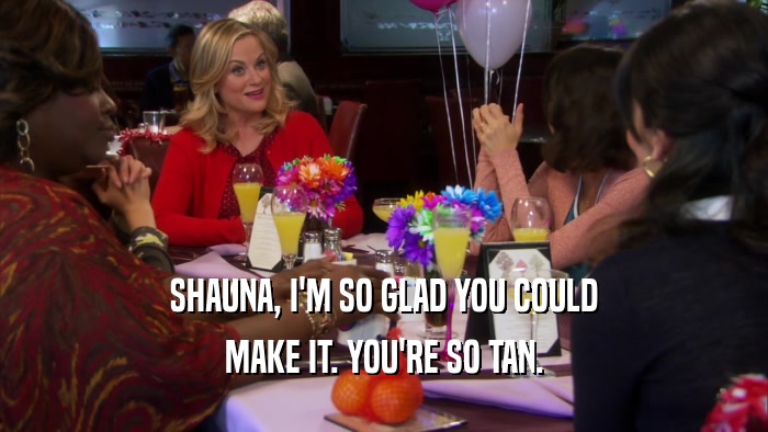 SHAUNA, I'M SO GLAD YOU COULD MAKE IT. YOU'RE SO TAN. 