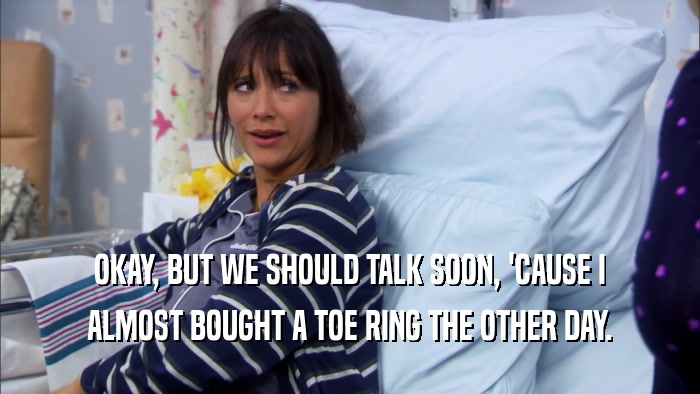 OKAY, BUT WE SHOULD TALK SOON, 'CAUSE I ALMOST BOUGHT A TOE RING THE OTHER DAY. 