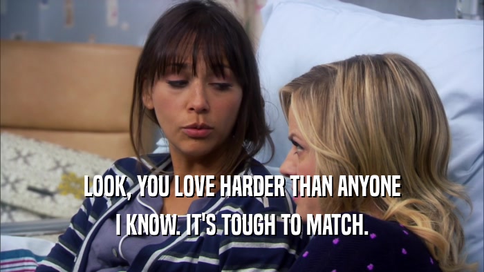 LOOK, YOU LOVE HARDER THAN ANYONE I KNOW. IT'S TOUGH TO MATCH. 
