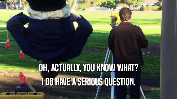 OH, ACTUALLY, YOU KNOW WHAT? I DO HAVE A SERIOUS QUESTION. 
