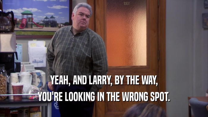 YEAH, AND LARRY, BY THE WAY,
 YOU'RE LOOKING IN THE WRONG SPOT.
 