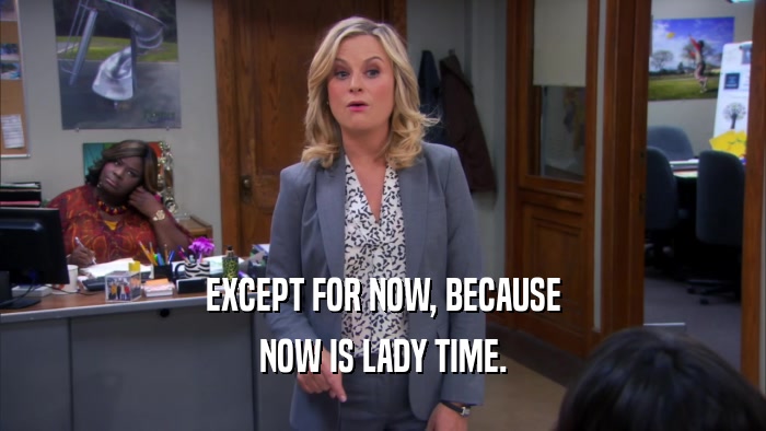 EXCEPT FOR NOW, BECAUSE NOW IS LADY TIME. 