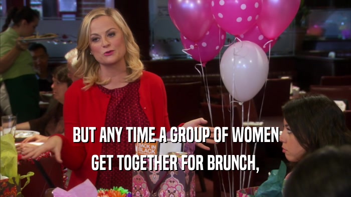 BUT ANY TIME A GROUP OF WOMEN GET TOGETHER FOR BRUNCH, 