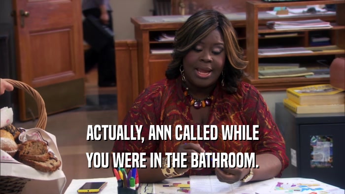 ACTUALLY, ANN CALLED WHILE YOU WERE IN THE BATHROOM. 