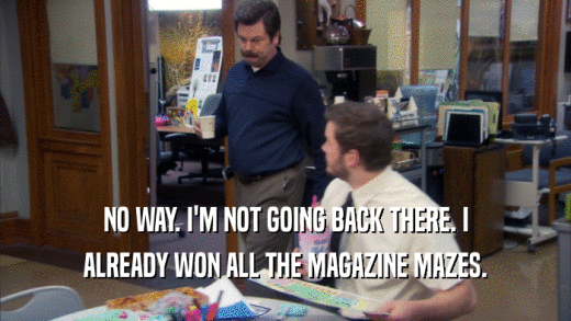 NO WAY. I'M NOT GOING BACK THERE. I ALREADY WON ALL THE MAGAZINE MAZES. 