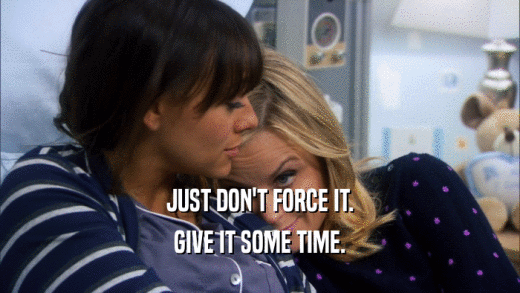 JUST DON'T FORCE IT. GIVE IT SOME TIME. 