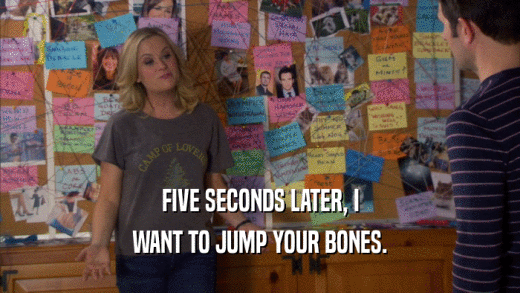 FIVE SECONDS LATER, I WANT TO JUMP YOUR BONES. 