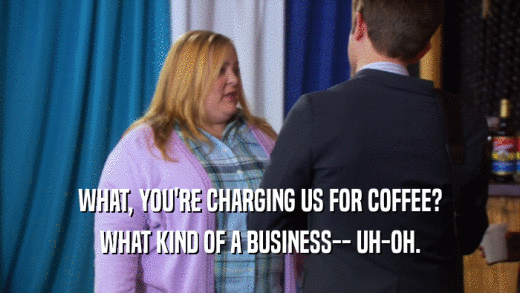 WHAT, YOU'RE CHARGING US FOR COFFEE? WHAT KIND OF A BUSINESS-- UH-OH. 