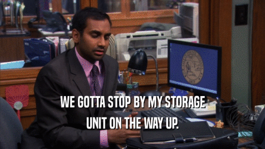 WE GOTTA STOP BY MY STORAGE UNIT ON THE WAY UP. 