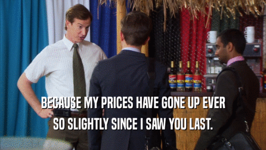 BECAUSE MY PRICES HAVE GONE UP EVER SO SLIGHTLY SINCE I SAW YOU LAST. 