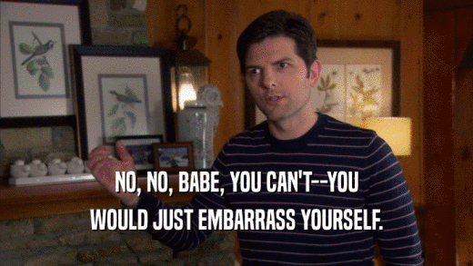 NO, NO, BABE, YOU CAN'T--YOU WOULD JUST EMBARRASS YOURSELF. 