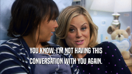 YOU KNOW, I'M NOT HAVING THIS CONVERSATION WITH YOU AGAIN. 