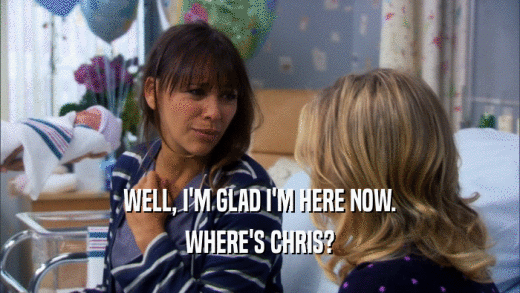 WELL, I'M GLAD I'M HERE NOW. WHERE'S CHRIS? 