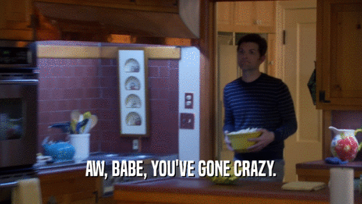 AW, BABE, YOU'VE GONE CRAZY.  