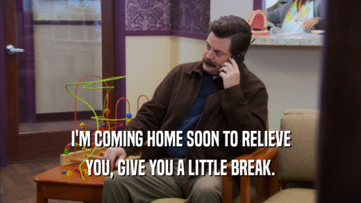 I'M COMING HOME SOON TO RELIEVE YOU, GIVE YOU A LITTLE BREAK. 