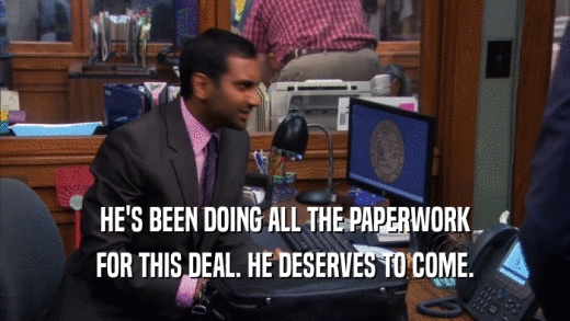 HE'S BEEN DOING ALL THE PAPERWORK FOR THIS DEAL. HE DESERVES TO COME. 