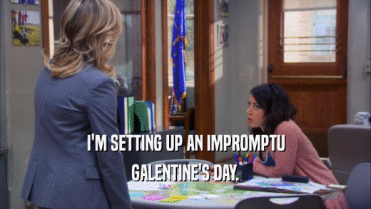 I'M SETTING UP AN IMPROMPTU GALENTINE'S DAY. 