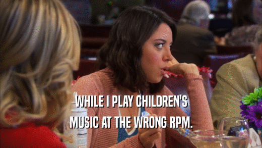 WHILE I PLAY CHILDREN'S MUSIC AT THE WRONG RPM. 