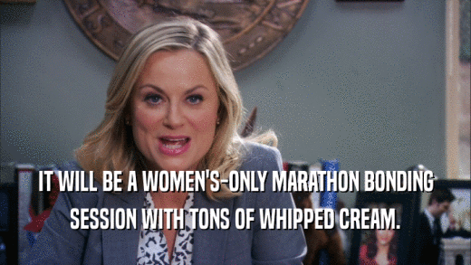 IT WILL BE A WOMEN'S-ONLY MARATHON BONDING
 SESSION WITH TONS OF WHIPPED CREAM.
 
