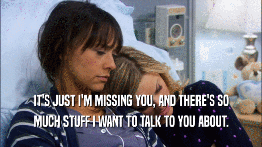 IT'S JUST I'M MISSING YOU, AND THERE'S SO MUCH STUFF I WANT TO TALK TO YOU ABOUT. 