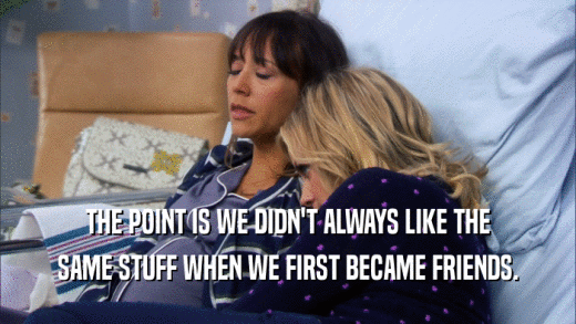 THE POINT IS WE DIDN'T ALWAYS LIKE THE SAME STUFF WHEN WE FIRST BECAME FRIENDS. 