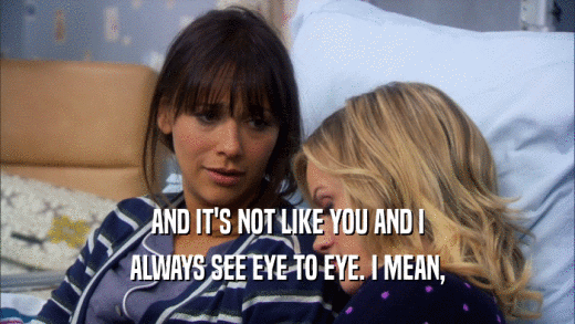 AND IT'S NOT LIKE YOU AND I ALWAYS SEE EYE TO EYE. I MEAN, 