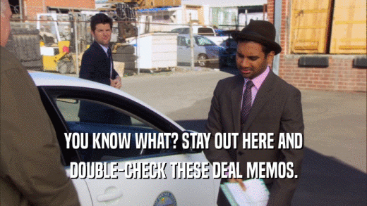 YOU KNOW WHAT? STAY OUT HERE AND DOUBLE-CHECK THESE DEAL MEMOS. 