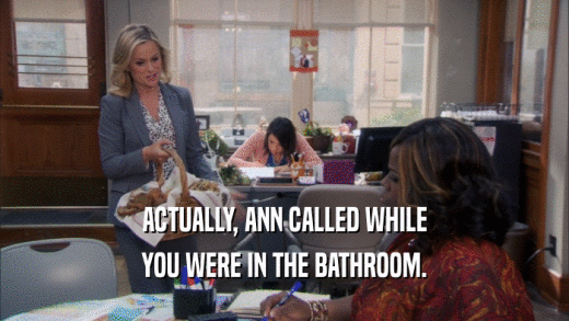 ACTUALLY, ANN CALLED WHILE YOU WERE IN THE BATHROOM. 