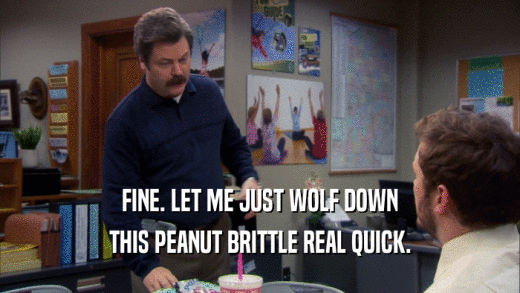 FINE. LET ME JUST WOLF DOWN THIS PEANUT BRITTLE REAL QUICK. 